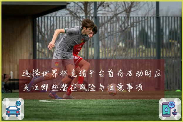 选择世界杯竞猜平台首存活动时应关注哪些潜在风险与注意事项